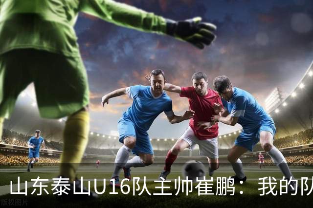 山东泰山U16队主帅崔鹏：我的队伍里 没有理所当然